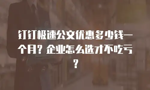 钉钉极速公文优惠多少钱一个月？企业怎么选才不吃亏？