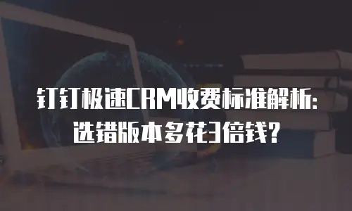 钉钉极速CRM收费标准解析：选错版本多花3倍钱？