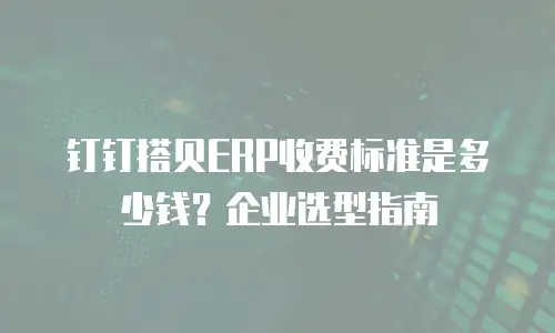 钉钉搭贝ERP收费标准是多少钱？企业选型指南