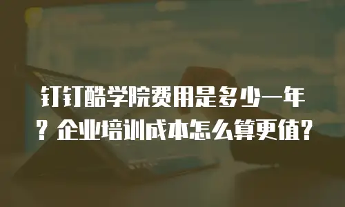 钉钉酷学院费用是多少一年？企业培训成本怎么算更值？