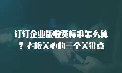 钉钉企业版收费标准怎么算？老板关心的三个关键点