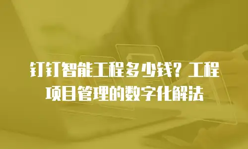 钉钉智能工程多少钱？工程项目管理的数字化解法