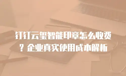 钉钉云玺智能印章怎么收费？企业真实使用成本解析