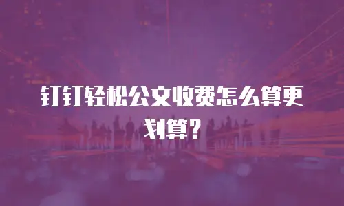 钉钉轻松公文收费怎么算更划算？