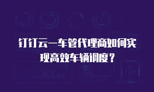 钉钉云一车管代理商如何实现高效车辆调度？