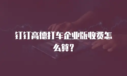 钉钉高德打车企业版收费怎么算？