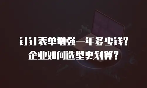 钉钉表单增强一年多少钱？企业如何选型更划算？