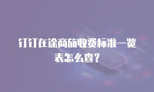 钉钉在途商旅收费标准一览表怎么查？
