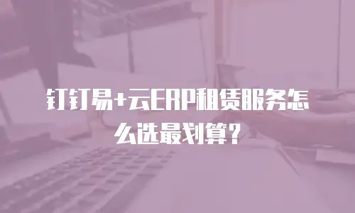 钉钉易+云ERP租赁服务怎么选最划算？