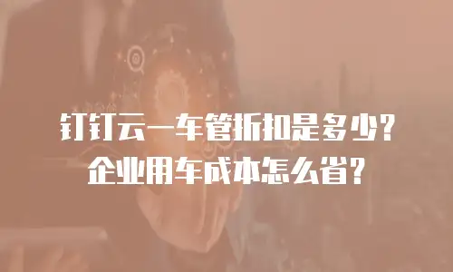 钉钉云一车管折扣是多少？企业用车成本怎么省？