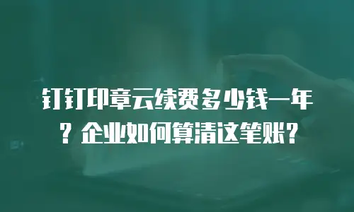 钉钉印章云续费多少钱一年？企业如何算清这笔账？