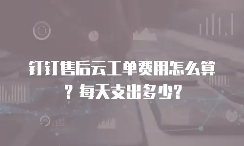 钉钉售后云工单费用怎么算？每天支出多少？