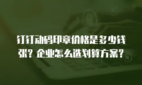 钉钉动码印章价格是多少钱张？企业怎么选划算方案？