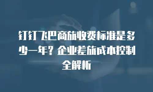 钉钉飞巴商旅收费标准是多少一年？企业差旅成本控制全解析