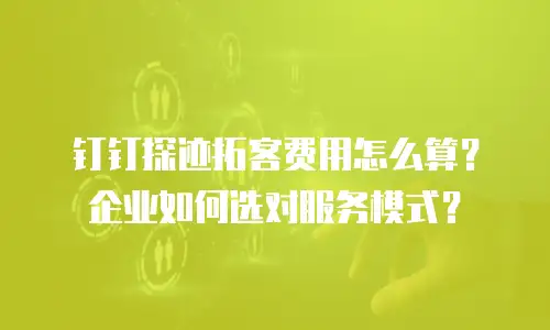 钉钉探迹拓客费用怎么算？企业如何选对服务模式？