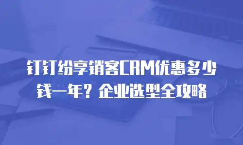 钉钉纷享销客CRM优惠多少钱一年？企业选型全攻略