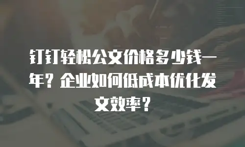 钉钉轻松公文价格多少钱一年？企业如何低成本优化发文效率？