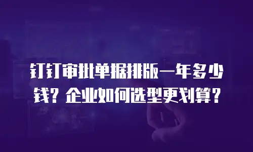 钉钉审批单据排版一年多少钱？企业如何选型更划算？