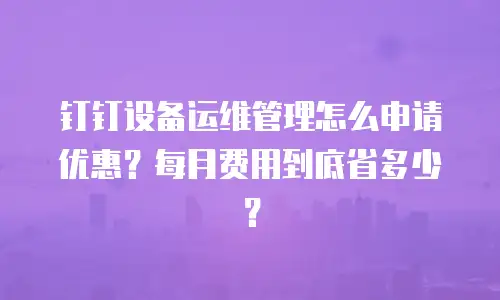 钉钉设备运维管理怎么申请优惠？每月费用到底省多少？