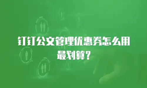钉钉公文管理优惠券怎么用最划算？
