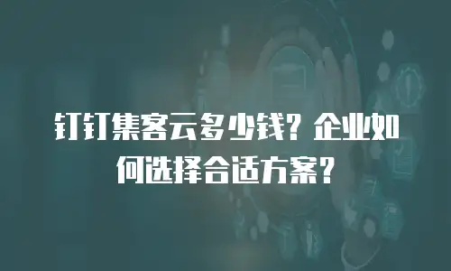 钉钉集客云多少钱？企业如何选择合适方案？