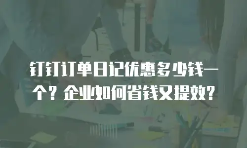 钉钉订单日记优惠多少钱一个？企业如何省钱又提效？