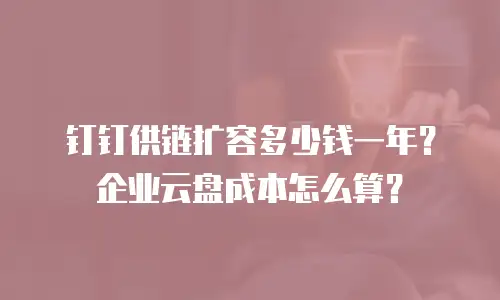 钉钉供链扩容多少钱一年？企业云盘成本怎么算？