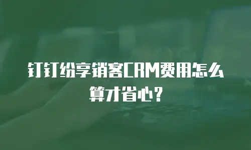 钉钉纷享销客CRM费用怎么算才省心？