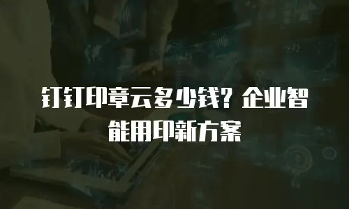 钉钉印章云多少钱？企业智能用印新方案