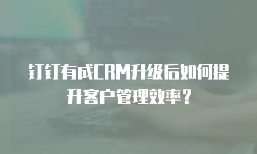 钉钉有成CRM升级后如何提升客户管理效率？