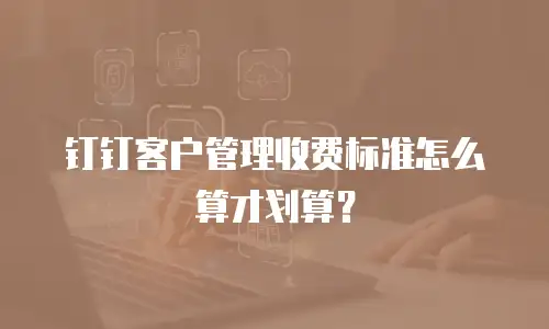 钉钉客户管理收费标准怎么算才划算？