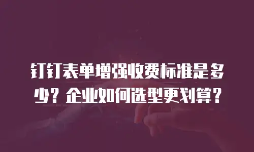 钉钉表单增强收费标准是多少？企业如何选型更划算？