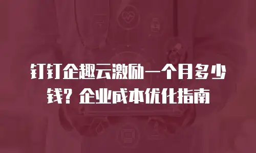 钉钉企趣云激励一个月多少钱？企业成本优化指南