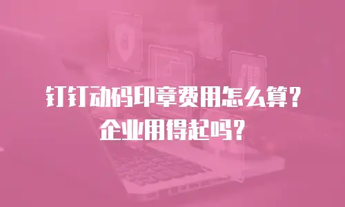 钉钉动码印章费用怎么算？企业用得起吗？