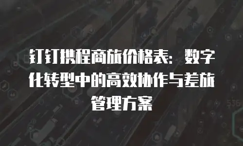 钉钉携程商旅价格表：数字化转型中的高效协作与差旅管理方案