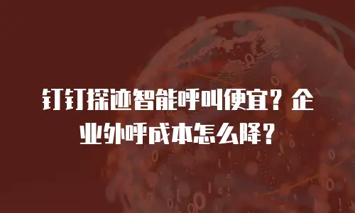 钉钉探迹智能呼叫便宜？企业外呼成本怎么降？