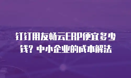 钉钉用友畅云ERP便宜多少钱？中小企业的成本解法