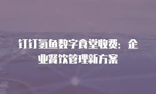 钉钉氢鱼数字食堂收费：企业餐饮管理新方案