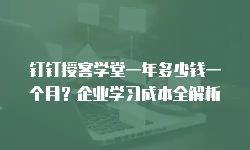钉钉授客学堂一年多少钱一个月？企业学习成本全解析