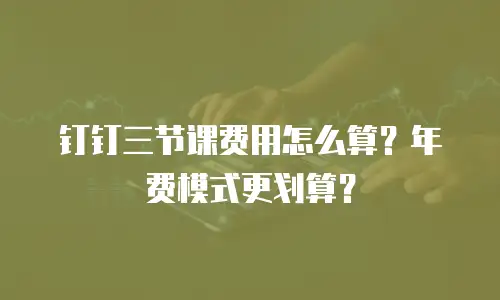 钉钉三节课费用怎么算？年费模式更划算？