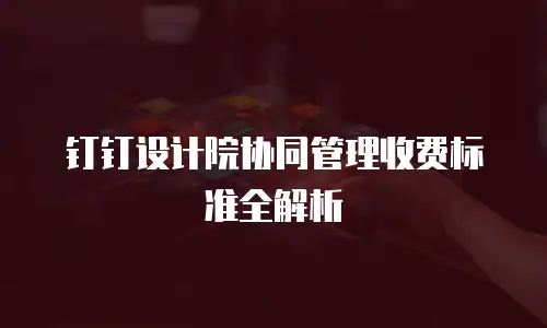 钉钉设计院协同管理收费标准全解析