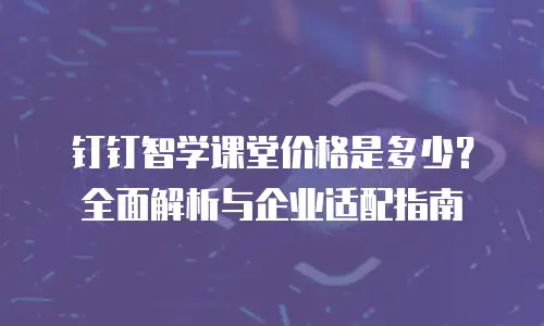 钉钉智学课堂价格是多少？全面解析与企业适配指南
