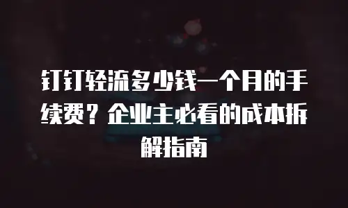 钉钉轻流多少钱一个月的手续费？企业主必看的成本拆解指南