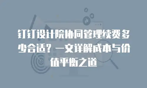 钉钉设计院协同管理续费多少合适？一文详解成本与价值平衡之道