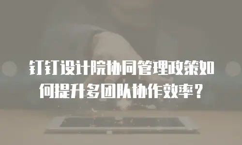钉钉设计院协同管理政策如何提升多团队协作效率？