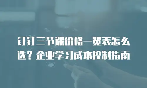 钉钉三节课价格一览表怎么选？企业学习成本控制指南