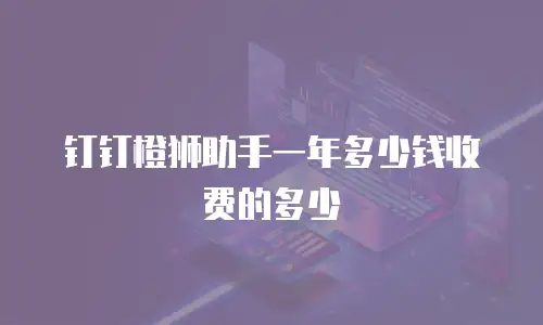 钉钉橙狮助手一年多少钱收费的多少