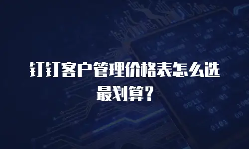 钉钉客户管理价格表怎么选最划算？