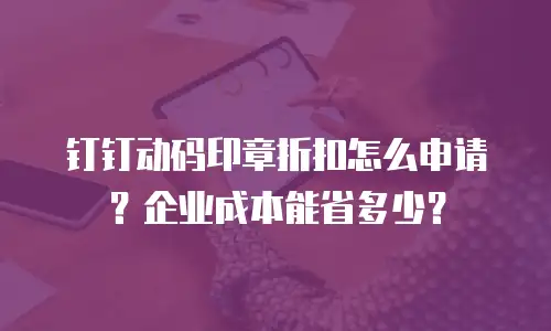 钉钉动码印章折扣怎么申请？企业成本能省多少？