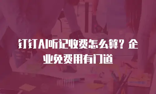 钉钉AI听记收费怎么算？企业免费用有门道